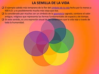 LA SEMILLA DE LA VIDA
 El ejemplo sabido más temprano de la flor del símbolo de la vida fecha por lo menos a
  400 A.D. y es posiblemente mucho más viejo que ése.
 Es considerado por muchos ser un símbolo de la geometría sagrada, contiene el valor
  antiguo, religioso que representa las formas fundamentales de espacio y de tiempo.
 En este sentido, es una expresión visual de las conexiones que la vida teje a través de
  toda la humanidad.
 
