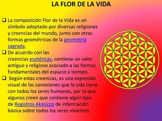LA FLOR DE LA VIDA

 La composición Flor de la Vida es un
  símbolo adoptado por diversas religiones
  y creencias del mundo, junto con otras
  formas geométricas de la geometría
  sagrada.
 De acuerdo con las
  creencias esotéricas, contiene un valor
  antiguo y religioso asociado a las formas
  fundamentales del espacio y tiempo.
 Según estas creencias, es una expresión
  visual de las conexiones que la vida tiene
  con todos los seres humanos, por lo que
  algunos creen que contiene algún tipo
  de Registros Akásicos de información
  básica sobre todos los seres vivientes.
 
