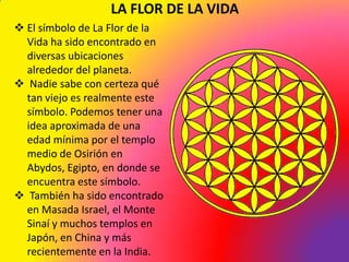 LA FLOR DE LA VIDA
 El símbolo de La Flor de la
  Vida ha sido encontrado en
  diversas ubicaciones
  alrededor del planeta.
 Nadie sabe con certeza qué
  tan viejo es realmente este
  símbolo. Podemos tener una
  idea aproximada de una
  edad mínima por el templo
  medio de Osirión en
  Abydos, Egipto, en donde se
  encuentra este símbolo.
 También ha sido encontrado
  en Masada Israel, el Monte
  Sinaí y muchos templos en
  Japón, en China y más
  recientemente en la India.
 
