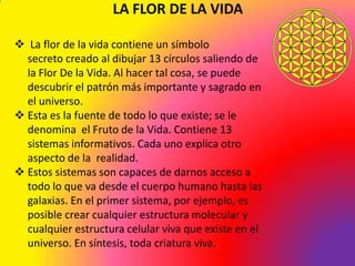 LA FLOR DE LA VIDA

 La flor de la vida contiene un símbolo
  secreto creado al dibujar 13 círculos saliendo de
  la Flor De la Vida. Al hacer tal cosa, se puede
  descubrir el patrón más importante y sagrado en
  el universo.
 Esta es la fuente de todo lo que existe; se le
  denomina el Fruto de la Vida. Contiene 13
  sistemas informativos. Cada uno explica otro
  aspecto de la realidad.
 Estos sistemas son capaces de darnos acceso a
  todo lo que va desde el cuerpo humano hasta las
  galaxias. En el primer sistema, por ejemplo, es
  posible crear cualquier estructura molecular y
  cualquier estructura celular viva que existe en el
  universo. En síntesis, toda criatura viva.
 