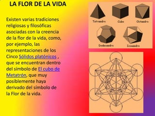 LA FLOR DE LA VIDA

Existen varias tradiciones
religiosas y filosóficas
asociadas con la creencia
de la flor de la vida, como,
por ejemplo, las
representaciones de los
Cinco Sólidos platónicos ,
que se encuentran dentro
del símbolo de El cubo de
Metatrón, que muy
posiblemente haya
derivado del símbolo de
la Flor de la vida.
 