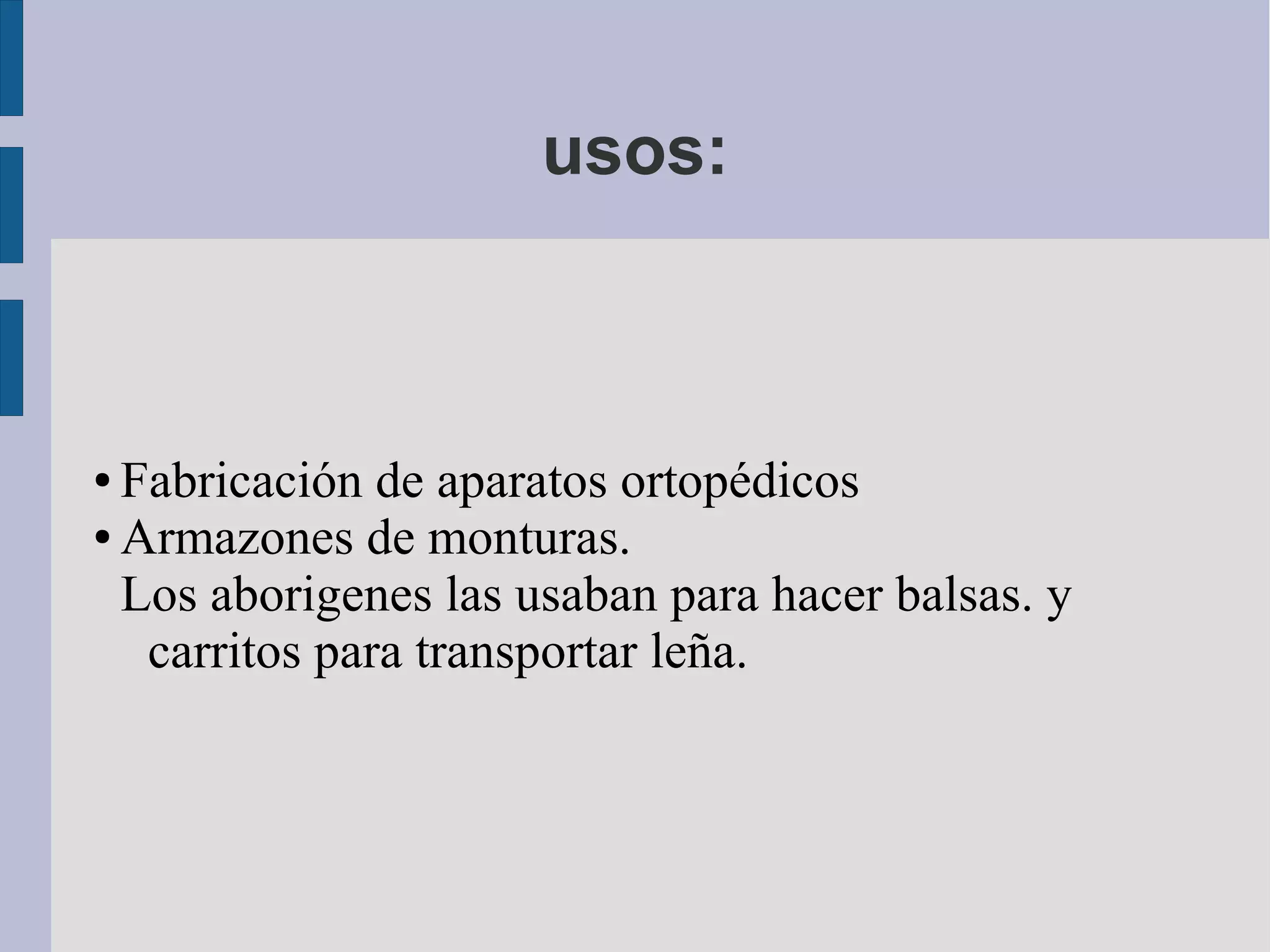 usos:
● Fabricación de aparatos ortopédicos
● Armazones de monturas.
Los aborigenes las usaban para hacer balsas. y
carritos para transportar leña.