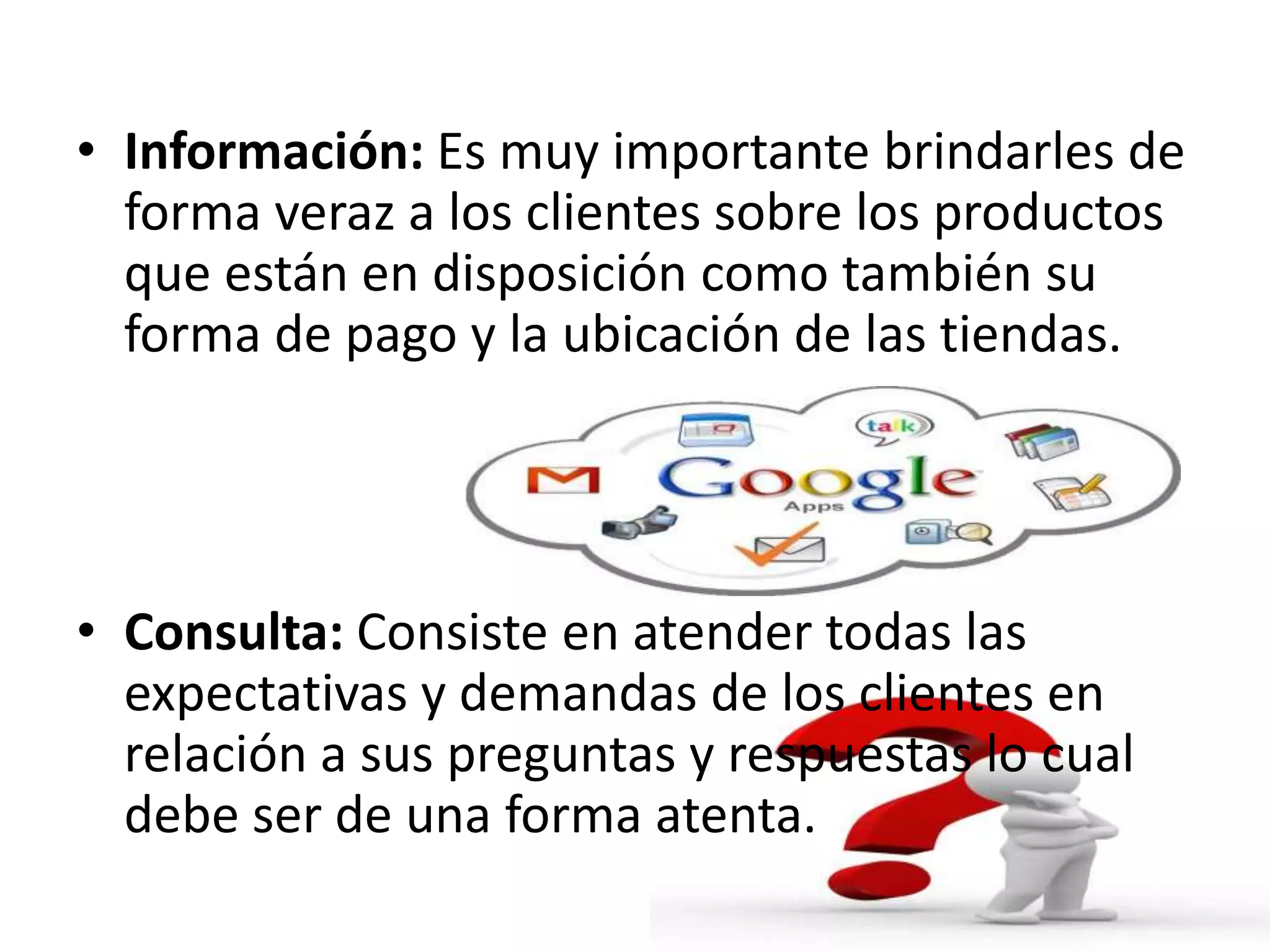 • Información: Es muy importante brindarles de
forma veraz a los clientes sobre los productos
que están en disposición como también su
forma de pago y la ubicación de las tiendas.
• Consulta: Consiste en atender todas las
expectativas y demandas de los clientes en
relación a sus preguntas y respuestas lo cual
debe ser de una forma atenta.
 