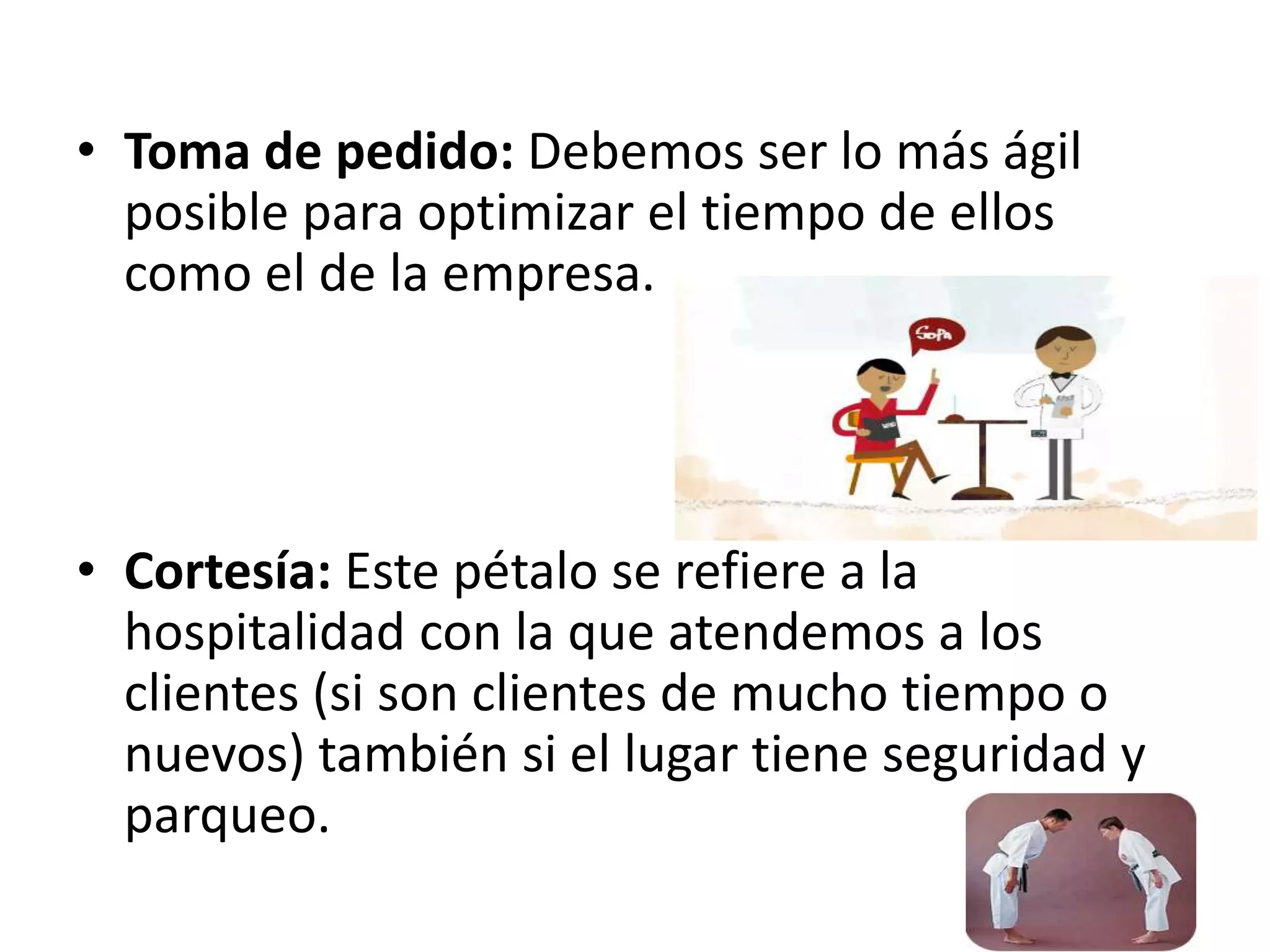 • Toma de pedido: Debemos ser lo más ágil
posible para optimizar el tiempo de ellos
como el de la empresa.
• Cortesía: Este pétalo se refiere a la
hospitalidad con la que atendemos a los
clientes (si son clientes de mucho tiempo o
nuevos) también si el lugar tiene seguridad y
parqueo.
 