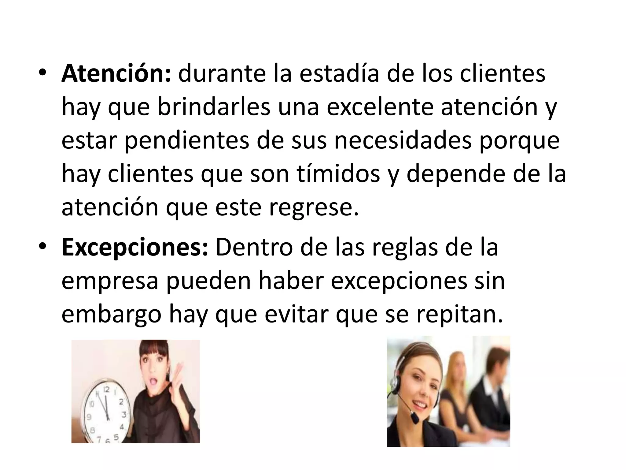 • Atención: durante la estadía de los clientes
hay que brindarles una excelente atención y
estar pendientes de sus necesidades porque
hay clientes que son tímidos y depende de la
atención que este regrese.
• Excepciones: Dentro de las reglas de la
empresa pueden haber excepciones sin
embargo hay que evitar que se repitan.
 