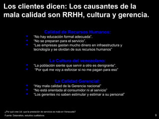 9
¿Por qué cree Ud. que la prestación de servicios es mala en Venezuela?
La Calidad Gerencial:
 “Hay mala calidad de la Gerencia nacional”
 “No está orientada al consumidor ni al servicio”
 “Los gerentes no saben estimular y estimar a su personal”
Calidad de Recursos Humanos:
 “No hay educación formal adecuada”.
 “No se preparan para el servicio”.
 “Las empresas gastan mucho dinero en infraestructura y
tecnología y se olvidan de sus recursos humanos”
La Cultura del venezolano:
 “La población siente que servir a otro es denigrante”.
 “Por qué me voy a esforzar si no me pagan para eso”
Los clientes dicen: Los causantes de la
mala calidad son RRHH, cultura y gerencia.
Fuente: Datanalisis, estudios cualitativos
 