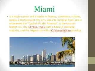 Miami
• is a major center and a leader in finance, commerce, culture,
  media, entertainment, the arts, and international trade and is
  nicknamed the "Capital of Latin America", is the second-
  largest U.S. city (El Paso, Texas) with a Spanish-speaking
  majority, and the largest city with a Cuban-american plurality.
 