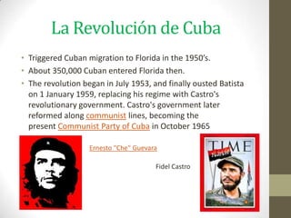 La Revolución de Cuba
• Triggered Cuban migration to Florida in the 1950’s.
• About 350,000 Cuban entered Florida then.
• The revolution began in July 1953, and finally ousted Batista
  on 1 January 1959, replacing his regime with Castro's
  revolutionary government. Castro's government later
  reformed along communist lines, becoming the
  present Communist Party of Cuba in October 1965

                   Ernesto "Che" Guevara

                                       Fidel Castro
 