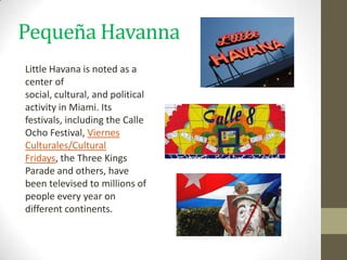 Pequeña Havanna
Little Havana is noted as a
center of
social, cultural, and political
activity in Miami. Its
festivals, including the Calle
Ocho Festival, Viernes
Culturales/Cultural
Fridays, the Three Kings
Parade and others, have
been televised to millions of
people every year on
different continents.
 
