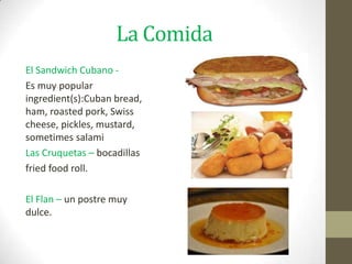 La Comida
El Sandwich Cubano -
Es muy popular
ingredient(s):Cuban bread,
ham, roasted pork, Swiss
cheese, pickles, mustard,
sometimes salami
Las Cruquetas – bocadillas
fried food roll.

El Flan – un postre muy
dulce.
 