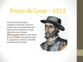 Ponce de Leon – 1513
He led the first European
expedition to Florida, which he
named. He is associated with the
legend of the Fountain of Youth,
reputed to be in Florida.
1513- Spanish explorer, Juan Ponce
de Leon landed near (present day)
St. Augustine, named it La Florida,
and claimed it for Spain
 