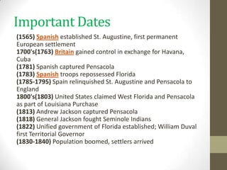 Important Dates
(1565) Spanish established St. Augustine, first permanent
European settlement
1700's(1763) Britain gained control in exchange for Havana,
Cuba
(1781) Spanish captured Pensacola
(1783) Spanish troops repossessed Florida
(1785-1795) Spain relinquished St. Augustine and Pensacola to
England
1800's(1803) United States claimed West Florida and Pensacola
as part of Louisiana Purchase
(1813) Andrew Jackson captured Pensacola
(1818) General Jackson fought Seminole Indians
(1822) Unified government of Florida established; William Duval
first Territorial Governor
(1830-1840) Population boomed, settlers arrived
 