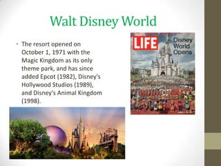Walt Disney World
• The resort opened on
  October 1, 1971 with the
  Magic Kingdom as its only
  theme park, and has since
  added Epcot (1982), Disney's
  Hollywood Studios (1989),
  and Disney's Animal Kingdom
  (1998).
 