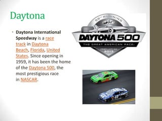 Daytona
• Daytona International
  Speedway is a race
  track in Daytona
  Beach, Florida, United
  States. Since opening in
  1959, it has been the home
  of the Daytona 500, the
  most prestigious race
  in NASCAR.
 
