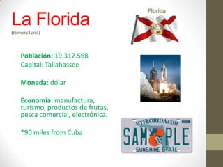 La Florida
(Flowery Land)



    Población: 19.317.568
    Capital: Tallahassee

    Moneda: dólar

    Economía: manufactura,
    turismo, productos de frutas,
    pesca comercial, electrónica.

    *90 miles from Cuba
 
