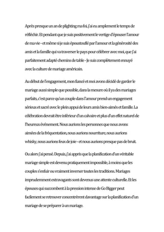 Aprèspresqueunandeplightingmafoi,j'aieuamplementletempsde
réfléchir.Etpendantquejesuispositivementlevertiged'épouserl'amour
demavie-etmêmesijesuisépoustoufléparl'amouretlagénérositédes
amisetlafamillequivatraverserlepayspourcélébreravecmoi,quej'ai
parfaitementadaptécheminsdetable-Jesuiscomplètementennuyé
aveclaculturedemariageaméricain.
Audébutdel'engagement,monfiancéetmoiavonsdécidédegarderle
mariageaussisimplequepossible,danslamesureoùilyadesmariages
parfaits,c'estparcequ'uncoupledansl'amourprendunengagement
sérieuxetsacréaveclepleinappuideleursamisbien-aimésetfamille.La
célébrationdevraitêtreinférieurd'uncalvaireetplusd'uneffetnaturelde
l'heureuxévénement.Nousaurionslespersonnesquenousavons
aiméesdelafréquentation,nousaurionsnourriture,nousaurions
whisky,nousaurionsfeuxdejoie-etnousaurionspresquepasdebruit.
Oualorsj'aipensé.Depuis,j'aiapprisquelaplanificationd'unvéritable
mariagesimpleestdevenupratiquementimpossible,àmoinsqueles
coupless'enfuirouvraimentinversertouteslestraditions.Mariages
imprudemmentextravagantssontdevenusuneattenteculturelle.Etles
épousesquisuccombentàlapressionintensedeGoBiggerpeut
facilementseretrouverconcentrèrentdavantagesurlaplanificationd'un
mariagedeseprépareràunmariage.
 
