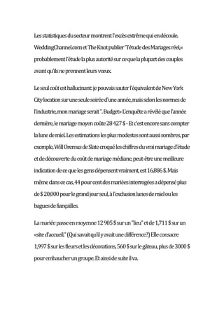 Lesstatistiquesdusecteurmontrentl'excèsextrêmequiendécoule.
WeddingChannel.cometTheKnotpublier"l'étudedesMariagesréel,«
probablementl'étudelaplusautoritésurcequelaplupartdescouples
avantqu'ilsneprennentleursvœux.
Leseulcoûtesthallucinant:jepouvaissauterl'équivalentdeNewYork
Citylocationsuruneseulesoiréed'uneannée,maisselonlesnormesde
l'industrie,monmariageserait".Budget»L'enquêtearévéléquel'année
dernière,lemariagemoyencoûte28427$-Etc'estencoresanscompter
lalunedemiel.Lesestimationslesplusmodestessontaussisombres,par
exemple,WillOremusdeSlatecroquéleschiffresduvraimariaged'étude
etdedécouverteducoûtdemariagemédiane,peut-êtreunemeilleure
indicationdecequelesgensdépensentvraiment,est16,886$.Mais
mêmedanscecas,44pourcentdesmariéesinterrogéesadépenséplus
de$20,000pourlegrandjourseul,àl'exclusionlunesdemieloules
baguesdefiançailles.
Lamariéepasseenmoyenne12905$surun"lieu"etde1,711$surun
«sited'accueil."(Quisavaitqu'ilyavaitunedifférence?)Elleconsacre
1,997$surlesfleursetlesdécorations,560$surlegâteau,plusde3000$
pourembaucherungroupe.Etainsidesuiteilva.
 