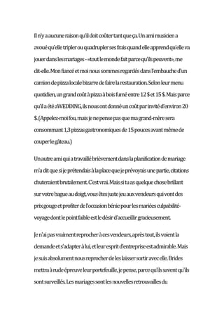 Iln'yaaucuneraisonqu'ildoitcoûtertantqueça.Unamimusiciena
avouéqu'elletriplerouquadruplersesfraisquandelleapprendqu'elleva
jouerdanslesmariages-«toutlemondefaitparcequ'ilspeuvent»,me
dit-elle.Monfiancéetmoinoussommesregardésdansl'embauched'un
camiondepizzalocalebizarredefairelarestauration.Selonleurmenu
quotidien,ungrandcoûtàpizzaàboisfuméentre12$et15$.Maisparce
qu'ilaétéaWEDDING,ilsnousontdonnéuncoûtparinvitéd'environ20
$.(Appelez-moifou,maisjenepensepasquemagrand-mèresera
consommant1,3pizzasgastronomiquesde15poucesavantmêmede
couperlegâteau.)
Unautreamiquiatravaillébrièvementdanslaplanificationdemariage
m'aditquesijeprétendaisàlaplacequejeprévoyaisunepartie,citations
chuteraientbrutalement.C'estvrai.Maissituasquelquechosebrillant
survotrebagueaudoigt,vousêtesjustejeuauxvendeursquivontdes
prixgougeetprofiterdel'occasionbéniepourlesmariéesculpabilité-
voyagedontlepointfaibleestledésird'accueillirgracieusement.
Jen'aipasvraimentreprocheràcesvendeurs,aprèstout,ilsvoientla
demandeets'adapteràlui,etleurespritd'entrepriseestadmirable.Mais
jesuisabsolumentnousreprocherdeleslaissersortiravecelle.Brides
mettraàrudeépreuveleurportefeuille,jepense,parcequ'ilssaventqu'ils
sontsurveillés.Lesmariagessontlesnouvellesretrouvaillesdu
 