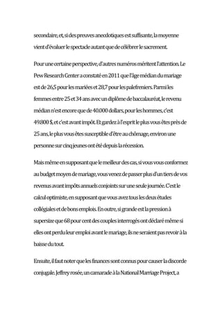 secondaire,et,sidespreuvesanecdotiquesestsuffisante,lamoyenne
vientd'évaluerlespectacleautantquedecélébrerlesacrement.
Pourunecertaineperspective,d'autresnumérosméritentl'attention.Le
PewResearchCenteraconstatéen2011quel'âgemédiandumariage
estde26,5pourlesmariéeset28,7pourlespalefreniers.Parmiles
femmesentre25et34ansavecundiplômedebaccalauréat,lerevenu
médiann'estencorequede40.000dollars,pourleshommes,c'est
49.800$,etc'estavantimpôt.Etgardezàl'espritleplusvousêtesprèsde
25ans,leplusvousêtessusceptibled'êtreauchômage,environune
personnesurcinqjeunesontétédepuislarécession.
Maismêmeensupposantquelemeilleurdescas,sivousvousconformez
aubudgetmoyendemariage,vousvenezdepasserplusd'untiersdevos
revenusavantimpôtsannuelsconjointssuruneseulejournée.C'estle
calculoptimiste,ensupposantquevousaveztouslesdeuxétudes
collégialesetdebonsemplois.Enoutre,sigrandeestlapressionà
supersizeque68pourcentdescouplesinterrogésontdéclarémêmesi
ellesontperduleuremploiavantlemariage,ilsneseraientpasrevoiràla
baissedutout.
Ensuite,ilfautnoterquelesfinancessontconnuspourcauserladiscorde
conjugale.Jeffreyrosée,uncamaradeàlaNationalMarriageProject,a
 