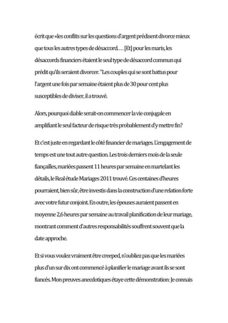 écritque«lesconflitssurlesquestionsd'argentprédisentdivorcemieux
quetouslesautrestypesdedésaccord....[Et]pourlesmaris,les
désaccordsfinanciersétaientleseultypededésaccordcommunqui
préditqu'ilsseraientdivorcer."Lescouplesquisesontbattuspour
l'argentunefoisparsemaineétaientplusde30pourcentplus
susceptiblesdediviser,ilatrouvé.
Alors,pourquoidiableserait-oncommencerlavieconjugaleen
amplifiantleseulfacteurderisquetrèsprobablementd'ymettrefin?
Etc'estjusteenregardantlecôtéfinancierdemariages.L'engagementde
tempsestunetoutautrequestion.Lestroisderniersmoisdelaseule
fiançailles,mariéespassent11heuresparsemaineenmartelantles
détails,leRealétudeMariages2011trouvé.Cescentainesd'heures
pourraient,biensûr,êtreinvestisdanslaconstructiond'unerelationforte
avecvotrefuturconjoint.Enoutre,lesépousesauraientpassenten
moyenne2,6heuresparsemaineautravailplanificationdeleurmariage,
montrantcommentd'autresresponsabilitéssouffrentsouventquela
dateapproche.
Etsivousvoulezvraimentêtrecreeped,n'oubliezpasquelesmariées
plusd'unsurdixontcommencéàplanifierlemariageavantilssesont
fiancés.Monpreuvesanecdotiquesétayecettedémonstration:Jeconnais
 