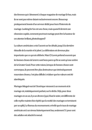 desfemmesquis'abonnentàchaquemagazinedemariagelà-bas,mais
ilsnesontpasmêmedatantexclusivementencore.Beaucoup
pratiquementbesoind'unserveurdédiépourleursPinterestsde
mariage.Lookingforfunestunechose,maisquandildevientune
obsessioncupide,commentpeuttoutmariagepeut-êtrelahauteurde
cesattentesbrillant,photoshopped?
Lacultureaméricaineamisl'accentsurlesdétails,jusqu'àladernière
étincelledelamariéeetlejabot.Lacélébrationestdevenueplus
importantequecequiestcélébrée.MaisCSLewisprétendsouventque
lesbonneschosesdelaterresontbonsparcequ'ilsnesontqu'uneombre
delaGreaterGood.Pourcetteraison,lorsquedebonneschosessont
corrompus,ilspeuventêtreplusdestructeurqueintrinsèquement
mauvaiseschoses,c'estplusdifficileàréaliserquelesvaleursontété
alambiquée.
Mariagesblinged-outdel'Amériqueviennentàunmomentoùle
mariageest,statistiquementparlant,surledéclin.Déjà,pourdeux
mariagesenunan,ilyaundivorce(qui,ilfautlenoter,estdifférentede
cellemythemaintesfoisrépétéquelamoitiédesmariagesseterminent
parunsplit).LeBureaudurecensementarévéléqueletauxdemariage
américainestàunniveauhistoriquementbas,seulement51pourcent
desadultesontattachélenoeud.
 