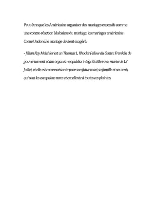 Peut-êtrequelesAméricainsorganiserdesmariagesexcessifscomme
unecontre-réactionàlabaissedumariage:lesmariagesaméricains
ComeUndone,lemariagedevientexagéré.
-JillianKayMelchiorestunThomasL.RhodesFellowduCentreFranklinde
gouvernementetdesorganismespublicsintégrité.Ellevasemarierle13
Juillet,etelleestreconnaissantepoursonfuturmari,safamilleetsesamis,
quisontlesexceptionsraresetexcellenteàtoutescesplaintes.
 