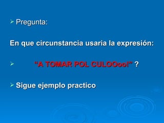 Pregunta: En que circunstancia usaria la expresión: “ A TOMAR POL CULOOoo!”  ? Sigue ejemplo practico 