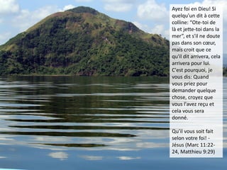 Ayez foi en Dieu! Si
quelqu'un dit à cette
colline: “Ote-toi de
là et jette-toi dans la
mer”, et s'il ne doute
pas dans son cœur,
mais croit que ce
qu'il dit arrivera, cela
arrivera pour lui.
C'est pourquoi, je
vous dis: Quand
vous priez pour
demander quelque
chose, croyez que
vous l'avez reçu et
cela vous sera
donné.
Qu’il vous soit fait
selon votre foi! -
Jésus (Marc 11:22-
24, Matthieu 9:29)
 