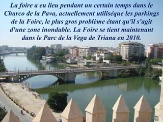 La foire a eu lieu pendant un certain temps dans le
Charco de la Pava, actuellement utiliséque les parkings
de la Foire, le plus gros problème étant qu'il s'agit
d'une zone inondable. La Foire se tient maintenant
dans le Parc de la Vega de Triana en 2010.
 