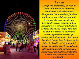 La nuit
Lorsque la nuit tombe, les rues du
Real s'illuminent de lanternes
vénitiennes et de décorations
d'ampoules.Les attractions foraines
ont leur propre éclairage. La nuit,
il n'y a ni chevaux ni calèches.
Les stands servent également de la
nourriture et il est courant de dîner,
de tapas et de boire jusque tard dans
la nuit. Les stands de nourriture
restent également ouverts, qui
vendent généralement des churros au
chocolat à l'aube.Tous les jours de la
foire, les lumières s'éteignent à 3
heures du matin, sauf le samedi, où
elles restent jusqu'à 6 heures, et le
dimanche, quand elles sont éteintes.
à midila nuit, coïncidant avec le
feu d'artifice.
 