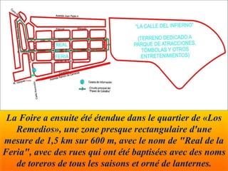 La Foire a ensuite été étendue dans le quartier de «Los
Remedios», une zone presque rectangulaire d'une
mesure de 1,5 km sur 600 m, avec le nom de "Real de la
Feria", avec des rues qui ont été baptisées avec des noms
de toreros de tous les saisons et orné de lanternes.
 