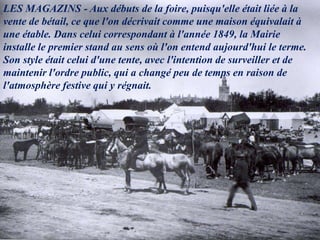 LES MAGAZINS - Aux débuts de la foire, puisqu'elle était liée à la
vente de bétail, ce que l'on décrivait comme une maison équivalait à
une étable. Dans celui correspondant à l'année 1849, la Mairie
installe le premier stand au sens où l'on entend aujourd'hui le terme.
Son style était celui d'une tente, avec l'intention de surveiller et de
maintenir l'ordre public, qui a changé peu de temps en raison de
l'atmosphère festive qui y régnait.
 