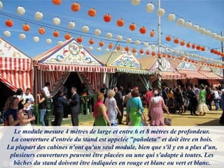 Le module mesure 4 mètres de large et entre 6 et 8 mètres de profondeur.
La couverture d'entrée du stand est appelée "pañoleta" et doit être en bois.
La plupart des cabines n'ont qu'un seul module, bien que s'il y en a plus d'un,
plusieurs couvertures peuvent être placées ou une qui s'adapte à toutes. Les
bâches du stand doivent être indiquées en rouge et blanc ou vert et blanc.
 