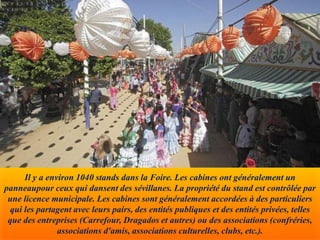 Il y a environ 1040 stands dans la Foire. Les cabines ont généralement un
panneaupour ceux qui dansent des sévillanes. La propriété du stand est contrôlée par
une licence municipale. Les cabines sont généralement accordées à des particuliers
qui les partagent avec leurs pairs, des entités publiques et des entités privées, telles
que des entreprises (Carrefour, Dragados et autres) ou des associations (confréries,
associations d'amis, associations culturelles, clubs, etc.).
 