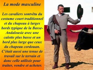 La mode masculine
Les cavaliers sontvêtu du
costume court traditionnel
et du chapeau à larges
bords typique de la Basse-
Andalousie avec une
calotte plus basse et un
bord plus large que ceux
du chapeau cordouan.
C'était aussi une tenue de
travail sur le terrain et
donc celle utilisée pour
traiter, vendre et acheter.
 