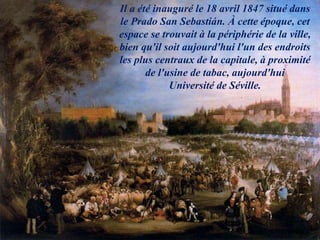 Il a été inauguré le 18 avril 1847 situé dans
le Prado San Sebastián. À cette époque, cet
espace se trouvait à la périphérie de la ville,
bien qu'il soit aujourd'hui l'un des endroits
les plus centraux de la capitale, à proximité
de l'usine de tabac, aujourd'hui
Université de Séville.
 