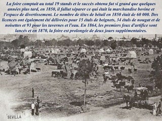 La foire comptait au total 19 stands et le succès obtenu fut si grand que quelques
années plus tard, en 1850, il fallut séparer ce qui était la marchandise bovine et
l'espace de divertissement. Le nombre de têtes de bétail en 1850 était de 60 000. Des
licences ont également été délivrées pour 15 étals de beignets, 34 étals de nougat et de
noisettes et 93 pour les tavernes et l'eau. En 1864, les premiers feux d'artifice sont
lancés et en 1870, la foire est prolongée de deux jours supplémentaires.
 