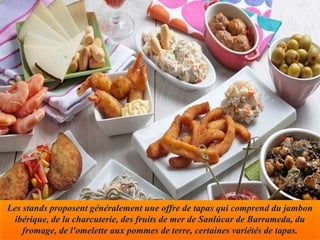 Les stands proposent généralement une offre de tapas qui comprend du jambon
ibérique, de la charcuterie, des fruits de mer de Sanlúcar de Barrameda, du
fromage, de l'omelette aux pommes de terre, certaines variétés de tapas.
 