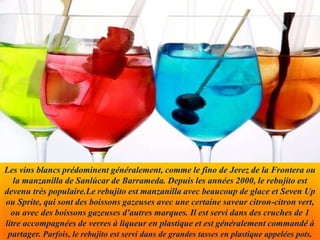 Les vins blancs prédominent généralement, comme le fino de Jerez de la Frontera ou
la manzanilla de Sanlúcar de Barrameda. Depuis les années 2000, le rebujito est
devenu très populaire.Le rebujito est manzanilla avec beaucoup de glace et Seven Up
ou Sprite, qui sont des boissons gazeuses avec une certaine saveur citron-citron vert,
ou avec des boissons gazeuses d'autres marques. Il est servi dans des cruches de 1
litre accompagnées de verres à liqueur en plastique et est généralement commandé à
partager. Parfois, le rebujito est servi dans de grandes tasses en plastique appelées pots.
 