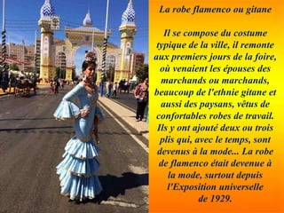 La robe flamenco ou gitane
Il se compose du costume
typique de la ville, il remonte
aux premiers jours de la foire,
où venaient les épouses des
marchands ou marchands,
beaucoup de l'ethnie gitane et
aussi des paysans, vêtus de
confortables robes de travail.
Ils y ont ajouté deux ou trois
plis qui, avec le temps, sont
devenus à la mode... La robe
de flamenco était devenue à
la mode, surtout depuis
l'Exposition universelle
de 1929.
 