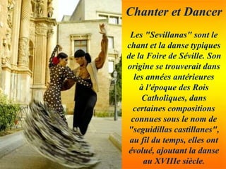 Chanter et Dancer
Les "Sevillanas" sont le
chant et la danse typiques
de la Foire de Séville. Son
origine se trouverait dans
les années antérieures
à l'époque des Rois
Catholiques, dans
certaines compositions
connues sous le nom de
"seguidillas castillanes",
au fil du temps, elles ont
évolué, ajoutant la danse
au XVIIIe siècle.
 