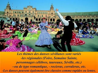 Les thèmes des danses sévillanes sont variés
-les régionales (Foire, Semaine Sainte,
personnages célèbres, taureaux, Séville, etc.)
--ou de type romantique, - rocieras, corraleras, etc.
-Les danses peuvent également être classées comme rapides ou lentes.
 