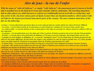 Aire de jeux - la rue de l'enfer
With the name of "calle del Infierno", or simply "calle Infierno", the amusement park is known in Seville
that is installed next to the Real de la Feria and coincides with its celebration. The traveling attractions
that in other places are called barracas or calesas are traditionally known in Seville as cacharritos, and
they arrive in the city from various parts of Spain in more than one hundred numbers, which makes Calle
del Infierno the largest provisional amusement park of the country. The most common attractions of the
fair are the following:
-Le fouet : c'est une plate-forme qui tourne dans un cercle ovale qui dans les courbes atteint une vitesse d'environ 100km/h.
- Le ver fou : c'est un train en forme de ver qui tourne en rond et toutes les 3 minutes il se recouvre d'une couche verte.
- Les voitures folles : ce sont des minicars à une ou deux places selon l'âge sur une piste, les voitures entrent en collision à 80% de
leur trajectoire.
- Le top-gun : c'est une plate-forme avec des sièges qui s'élève à environ 10 mètres au-dessus du sol avec des jets d'eau propulsés.
- El torito : ce sont des barres d'un demi-mètre de diamètre et 5 de long recouvertes d'éponge, elles bougent dans tous les sens.
- La jungle, la souris ludique, le deltaplane, etc : ce sont des "montagnes russes" où l'on monte dans un chariot qui parcourt des
rails avec des pentes différentes, des jets d'eau, des virages, et des surprises en cours de route.La grande roue : il y a deux grandes
roues, une petite (rayon de 30 mètres) et une grande (rayon de 50 mètres) qui tournent à 0,2 rad/s.
- Le bateau viking : c'est un grand navire de 20 mètres de long qui va d'un bord à l'autre atteignant une hauteur d'environ 30 mètres.
- La fronde : elle consiste en une sphère très sûre avec des sièges à l'intérieur qui est lancée vers le haut sur une corde lâche,
atteignant une hauteur de 60 mètres et une vitesse de 100 m/s.
- Le twister : il se compose de cinq barres jointes à une plus grande avec des sièges dans chacune d'elles, les barres peuvent aller
dans tous les sens et même tourner sur elles-mêmes, elle atteint une hauteur de 30 mètres.
- Plateformes d'attractions : elles consistent en des attractions avec des pièges, des énigmes et des plateformes difficiles à franchir,
parmi lesquelles celle de Shin-Chan, Mr. Bean ou Torrente.
- Manoir de la peur : se compose de maisons hantées, pleines de choses effrayantes et de bruits étranges. Vous pouvez vous y rendre
à pied ou en brouette selon l'attraction.
- Le manège à poneys, où des chevaux nains tournent autour d'un axe montés par des enfants.
- Les manèges traditionnels, de tous types et de toutes tailles. Chaque année de nouvelles attractions sont ajoutées ou supprimées
mais elles sont presque toujours les mêmes, elles coûtent généralement de 3,50 à 10 euros (fronde).
 