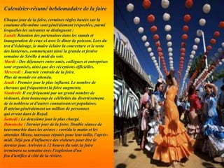 Calendrier-résumé hebdomadaire de la foire
Chaque jour de la foire, certaines règles basées sur la
coutume elle-même sont généralement respectées, parmi
lesquelles les suivantes se distinguent :
Lundi: Réunion des partenaires dans les stands et
inauguration de ceux-ci avec le dîner de poisson. Lors du
test d'éclairage, le maire éclaire la couverture et le reste
des lanternes, commençant ainsi la grande et festive
semaine de Séville à midi du soir.
Mardi : Des déjeuners entre amis, collègues et entreprises
sont organisés, ainsi que des réceptions officielles.
Mercredi : Journée centrale de la foire.
Plus de monde est attendu.
Jeudi : Premier jour le plus influent. Le nombre de
chevaux qui fréquentent la foire augmente.
Vendredi: Il est fréquenté par un grand nombre de
visiteurs, dont beaucoup de célébrités du divertissement,
de la noblesse et d'autres connaissances populaires.
Il atteint généralement un million de personnes
qui errent dans le Royal.
Samedi : Le deuxième jour le plus chargé.
Dimanche : Dernier jour de la foire. Double séance de
tauromachie dans les arènes : corrida le matin et les
attendus Miura, taureaux réputés pour leur taille, l'après-
midi. Déjà peu d'influence des visiteurs pour être le
dernier jour. Arrivées à 12 heures du soir, la foire
terminera sa semaine avec l'explosion d'un
feu d'artifice à côté de la rivière.
 
