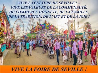 VIVE LA FOIRE DE SEVILLE !
VIVE LA CULTURE DE SÉVILLE ! –
VIVE LES VALEURS DE LA COMMUNAUTÉ,
DU COMMERCE HONNÊTE, DE LA FAMILLE,
DE LA TRADITION, DE L'ART ET DE LA JOIE !
 