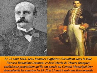Le 25 août 1846, deux hommes d'affaires s'installent dans la ville,
Narciso Bonaplata (catalan) et José María de Ybarra (basque),
enrôlésune proposition qu'ils ont portée au Conseil Municipal leur
demandantde les autoriser les 19, 20 et 21 avril à tenir une foire annuelle
 