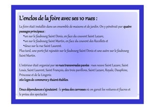 L’enclosde laL’enclosde la foireavecses 10 rues:foireavecses 10 rues:
La foire était installée dans un ensemble de maisons et de jardin. On y pénétrait par quatre
passagesprincipaux:
•un sur le faubourg Saint Denis, en face du couvent Saint Lazare,
•un sur le faubourg Saint Martin, en face du couvent des Recollets et
•deux sur la rue Saint Laurent.
Plus tard, une porte fut rajoutée sur le faubourg Saint Denis et une autre sur le faubourg
Saint Martin.
L’intérieur était organisépar 10ruestransversalespavées: rues neuve Saint Lazare, Saint
Louis, Saint Laurent, Saint François, des trois pavillons, Saint Lazare, Royale, Dauphine,
Princesse et de la Lingerie.
260logesde commercey étaientétablies.
Deuxdépendancess’ajoutaient: le préaudescarrossesoù on garait les voitures et fiacres et
le préau des spectacles
 