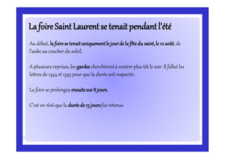 La foireLa foireSaintSaintLaurentse tenaitpendantl’étéLaurentse tenaitpendantl’été
Au début, la foirese tenaituniquementle jourde la fêtedu saint,le 10 août,de
l’aube au coucher du soleil.
A plusieurs reprises, les gardes cherchèrentà rentrer plus tôt le soir. Il fallut les
lettres de 1344 et 1345 pour que la durée soit respectée.
La foire se prolongea ensuitesur8 jours.
C’est en 1616 que la duréede 15joursfut retenue.
 