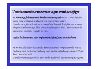 L’emplacementsurunterrainvagueavantde se figerL’emplacementsurunterrainvagueavantde se figer
Au MoyenAge,le foirese tenaitdanslesterrainsvagues bordant la route de Saint
Denis, entre le village de la Chapelle et le couvent Saint Lazare.
Le centre de la foire se tenait sur le champ Saint Laurent. Toutefois, avec le temps,
elle grandit tellement qu’il fallut contraindre le voyer de Saint Lazare de tracer les
alignements pour faire respecter les rues.
Lafoirefutfixéeen1663à sonemplacement définitif,dansun enclosfermé.
Au XVIIe siècle, la foire était installé dans un ensemble compris entre les rues du
Faubourg Saint Denis et du Faubourg Saint Martin, les faubourgsau sud et l’église
Saint Laurent au nord.
L’emplacement est aujourd’hui percé par les boulevards de Strasbourg et Magenta.
 