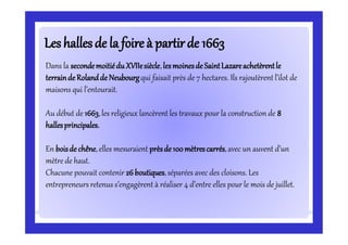 Leshallesde laLeshallesde la foireà partirde 1663foireà partirde 1663
Dans la secondemoitiéduXVIIesiècle,lesmoinesde SaintLazareachetèrentle
terrainde Rolandde Neubourgqui faisait près de 7 hectares. Ils rajoutèrent l’ilot de
maisons qui l’entourait.
Au début de 1663,les religieux lancèrent les travaux pour la construction de 8
hallesprincipales.
En boisde chêne,elles mesuraient prèsde 100mètrescarrés,avec un auvent d’un
mètre de haut.
Chacune pouvait contenir 26boutiques,séparées avec des cloisons. Les
entrepreneursretenus s’engagèrent à réaliser 4 d’entre elles pour le mois de juillet.
 